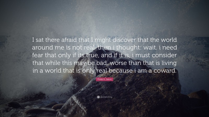 Philip K. Jason Quote: “I sat there afraid that I might discover that the world around me is not real. then i thought: wait. i need fear that only if its true, and if it is, i must consider that while this may be bad, worse than that is living in a world that is only real because i am a coward.”