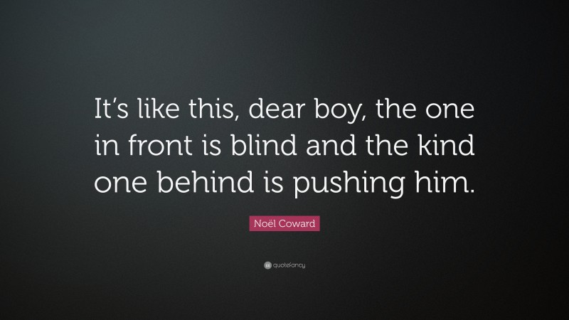 Noël Coward Quote: “It’s like this, dear boy, the one in front is blind and the kind one behind is pushing him.”