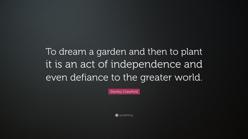 Stanley Crawford Quote: “To dream a garden and then to plant it is an act of independence and even defiance to the greater world.”
