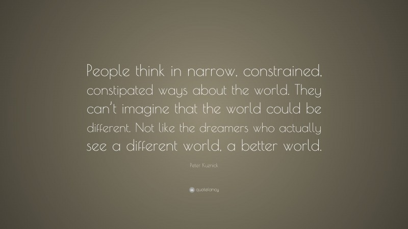 Peter Kuznick Quote: “People think in narrow, constrained, constipated ways about the world. They can’t imagine that the world could be different. Not like the dreamers who actually see a different world, a better world.”