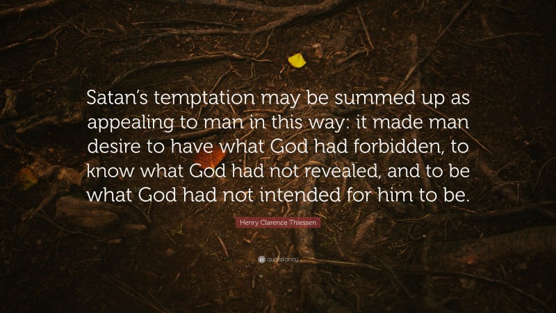 Henry Clarence Thiessen Quote: “Satan’s temptation may be summed up as appealing to man in this way: it made man desire to have what God had forbidden, to know what God had not revealed, and to be what God had not intended for him to be.”
