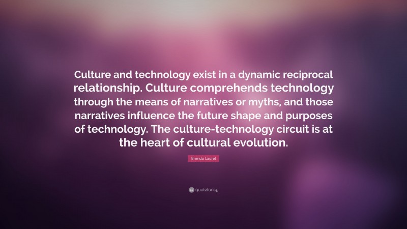 Brenda Laurel Quote: “Culture and technology exist in a dynamic reciprocal relationship. Culture comprehends technology through the means of narratives or myths, and those narratives influence the future shape and purposes of technology. The culture-technology circuit is at the heart of cultural evolution.”