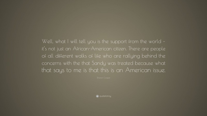 Sharon Cooper Quote: “Well, what I will tell you is the support from the world – it’s not just an African-American citizen. There are people of all different walks of life who are rallying behind the concerns with the that Sandy was treated because what that says to me is that this is an American issue.”