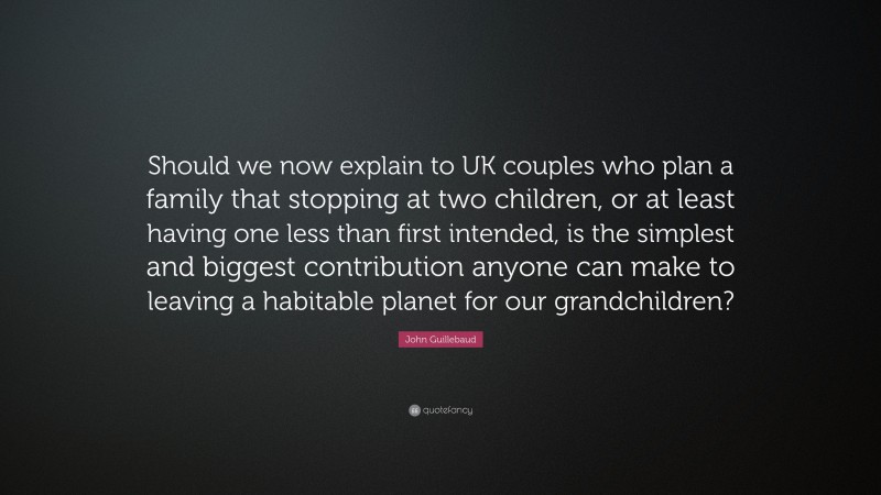 John Guillebaud Quote: “Should we now explain to UK couples who plan a family that stopping at two children, or at least having one less than first intended, is the simplest and biggest contribution anyone can make to leaving a habitable planet for our grandchildren?”