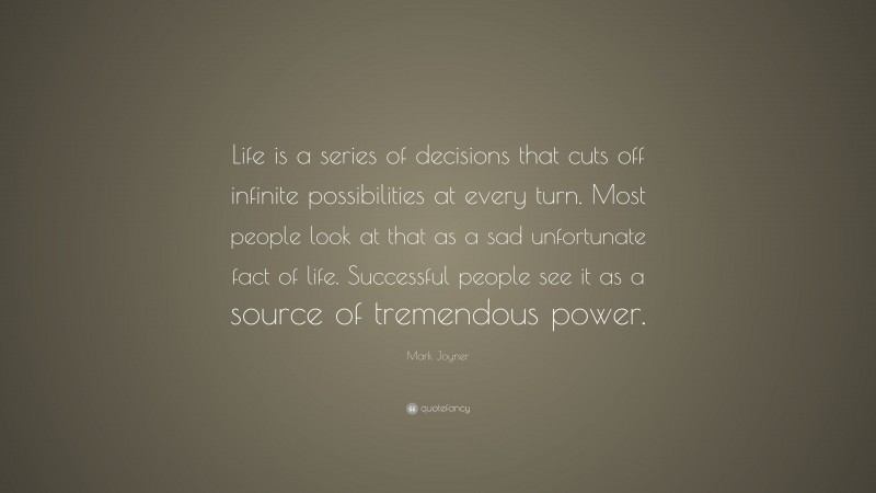 Mark Joyner Quote: “Life is a series of decisions that cuts off infinite possibilities at every turn. Most people look at that as a sad unfortunate fact of life. Successful people see it as a source of tremendous power.”
