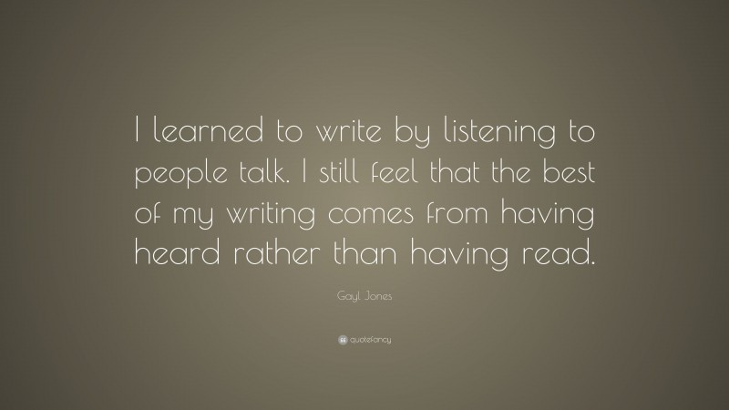 Gayl Jones Quote: “I learned to write by listening to people talk. I still feel that the best of my writing comes from having heard rather than having read.”