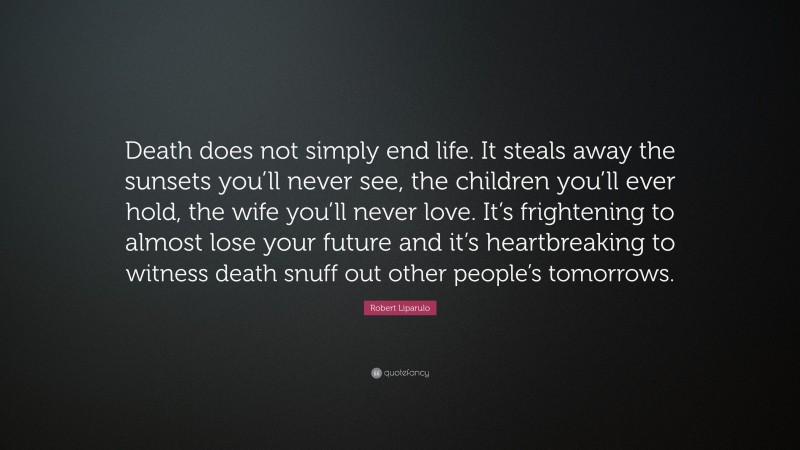 Robert Liparulo Quote: “Death does not simply end life. It steals away the sunsets you’ll never see, the children you’ll ever hold, the wife you’ll never love. It’s frightening to almost lose your future and it’s heartbreaking to witness death snuff out other people’s tomorrows.”
