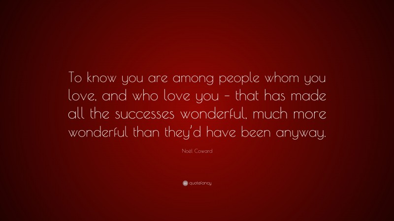 Noël Coward Quote: “To know you are among people whom you love, and who love you – that has made all the successes wonderful, much more wonderful than they’d have been anyway.”