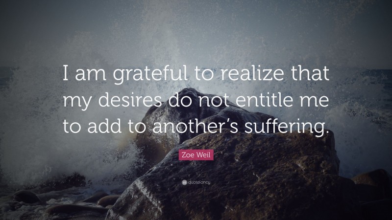 Zoe Weil Quote: “I am grateful to realize that my desires do not entitle me to add to another’s suffering.”
