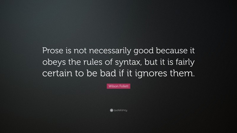 Wilson Follett Quote: “Prose is not necessarily good because it obeys the rules of syntax, but it is fairly certain to be bad if it ignores them.”