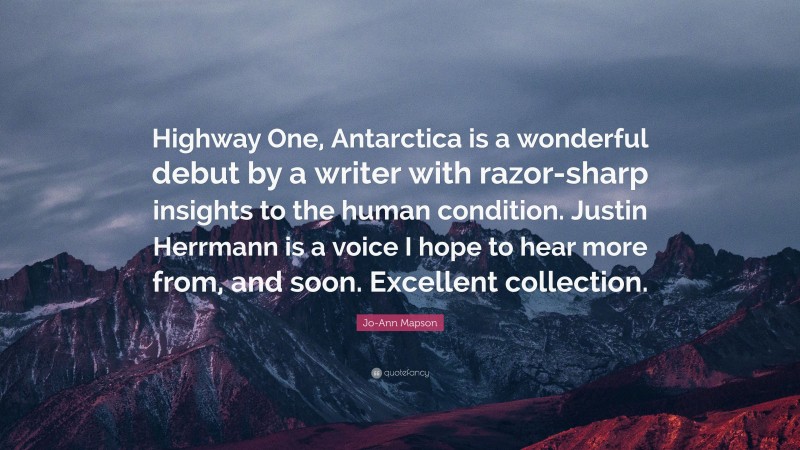 Jo-Ann Mapson Quote: “Highway One, Antarctica is a wonderful debut by a writer with razor-sharp insights to the human condition. Justin Herrmann is a voice I hope to hear more from, and soon. Excellent collection.”