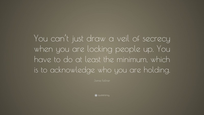 Jamie Fellner Quote: “You can’t just draw a veil of secrecy when you are locking people up. You have to do at least the minimum, which is to acknowledge who you are holding.”
