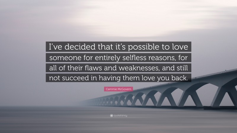 Cammie McGovern Quote: “I’ve decided that it’s possible to love someone for entirely selfless reasons, for all of their flaws and weaknesses, and still not succeed in having them love you back.”