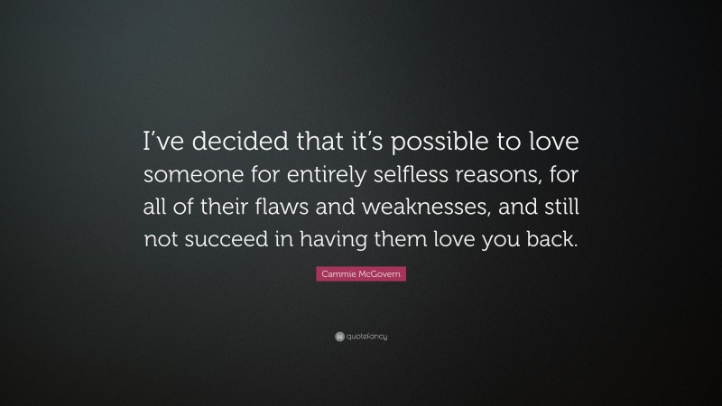 Cammie McGovern Quote: “I’ve decided that it’s possible to love someone for entirely selfless reasons, for all of their flaws and weaknesses, and still not succeed in having them love you back.”