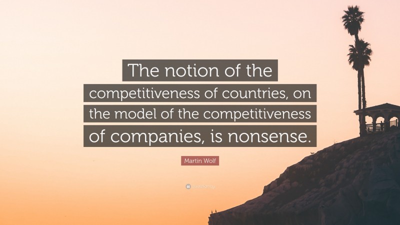 Martin Wolf Quote: “The notion of the competitiveness of countries, on the model of the competitiveness of companies, is nonsense.”