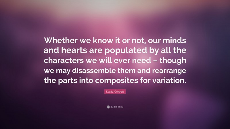 David Corbett Quote: “Whether we know it or not, our minds and hearts are populated by all the characters we will ever need – though we may disassemble them and rearrange the parts into composites for variation.”