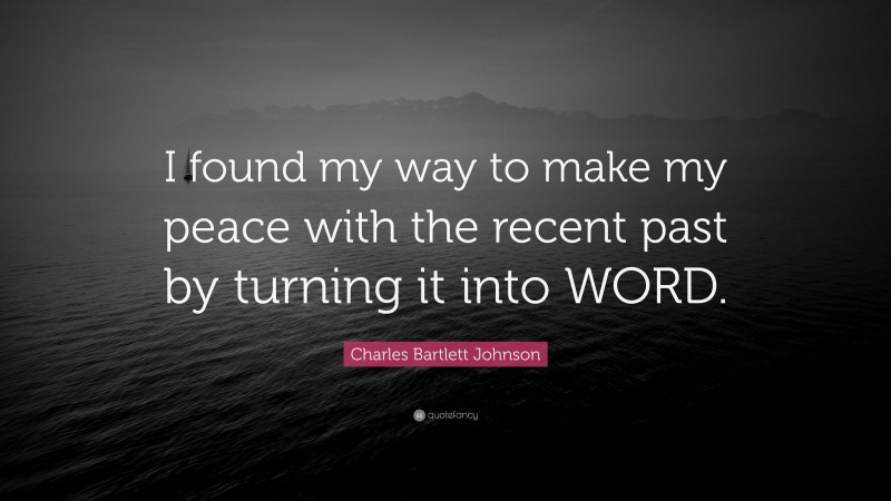Charles Bartlett Johnson Quote: “I found my way to make my peace with the recent past by turning it into WORD.”