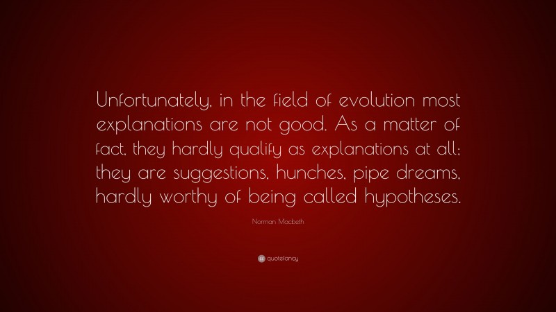 Norman Macbeth Quote: “Unfortunately, in the field of evolution most explanations are not good. As a matter of fact, they hardly qualify as explanations at all; they are suggestions, hunches, pipe dreams, hardly worthy of being called hypotheses.”