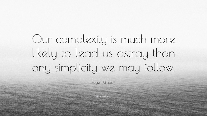 Roger Kimball Quote: “Our complexity is much more likely to lead us astray than any simplicity we may follow.”