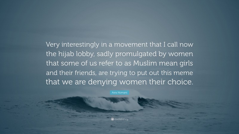 Asra Nomani Quote: “Very interestingly in a movement that I call now the hijab lobby, sadly promulgated by women that some of us refer to as Muslim mean girls and their friends, are trying to put out this meme that we are denying women their choice.”