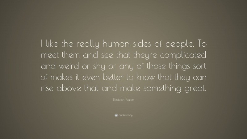 Elizabeth Peyton Quote: “I like the really human sides of people. To meet them and see that theyre complicated and weird or shy or any of those things sort of makes it even better to know that they can rise above that and make something great.”