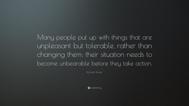Brendan Brazier Quote: “Many people put up with things that are unpleasant but tolerable, rather than changing them; their situation needs to become unbearable before they take action.”
