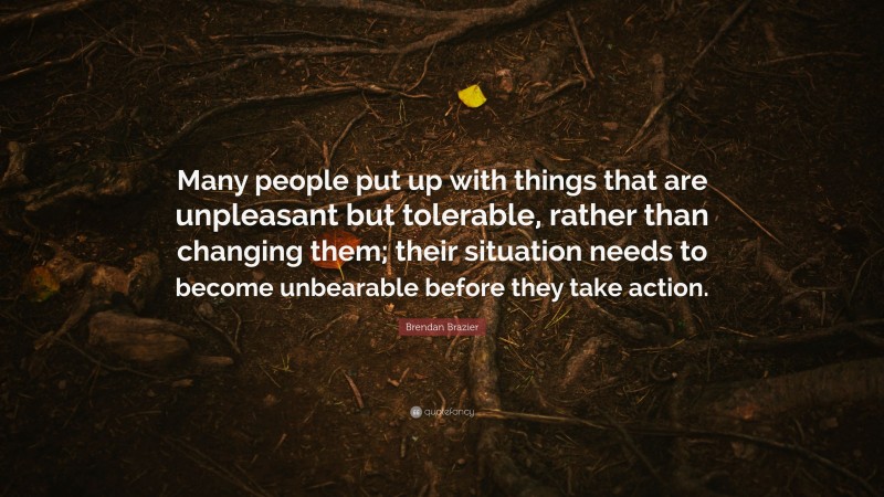 Brendan Brazier Quote: “Many people put up with things that are unpleasant but tolerable, rather than changing them; their situation needs to become unbearable before they take action.”