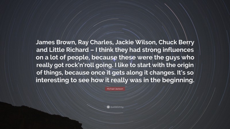 Michael Jackson Quote: “James Brown, Ray Charles, Jackie Wilson, Chuck Berry and Little Richard – I think they had strong influences on a lot of people, because these were the guys who really got rock’n’roll going. I like to start with the origin of things, because once it gets along it changes. It’s so interesting to see how it really was in the beginning.”