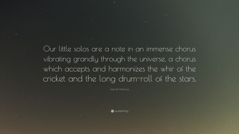 Harriet Monroe Quote: “Our little solos are a note in an immense chorus vibrating grandly through the universe, a chorus which accepts and harmonizes the whir of the cricket and the long drum-roll of the stars.”