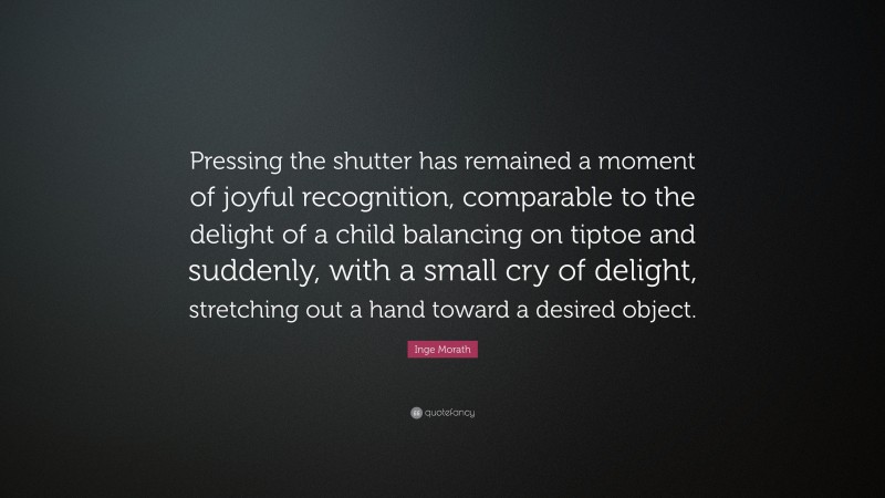 Inge Morath Quote: “Pressing the shutter has remained a moment of joyful recognition, comparable to the delight of a child balancing on tiptoe and suddenly, with a small cry of delight, stretching out a hand toward a desired object.”
