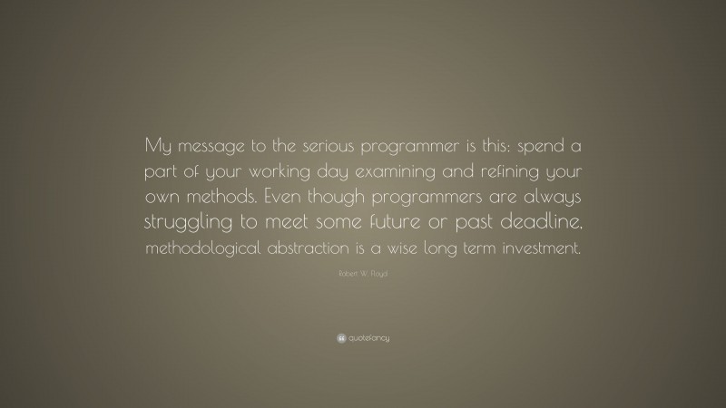 Robert W. Floyd Quote: “My message to the serious programmer is this: spend a part of your working day examining and refining your own methods. Even though programmers are always struggling to meet some future or past deadline, methodological abstraction is a wise long term investment.”