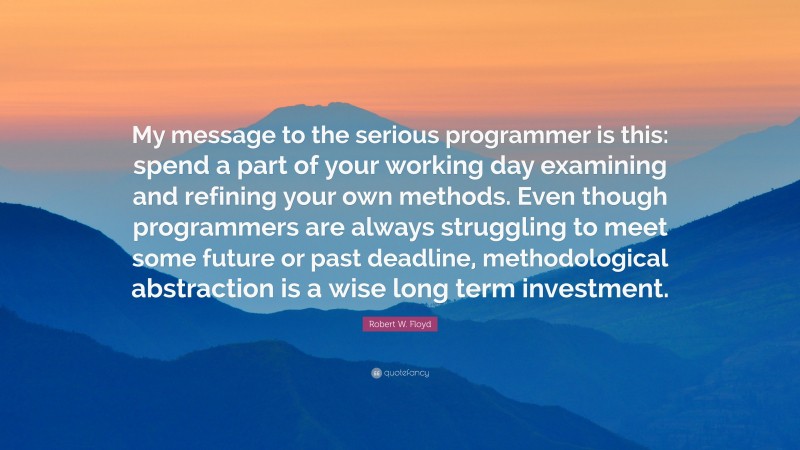 Robert W. Floyd Quote: “My message to the serious programmer is this: spend a part of your working day examining and refining your own methods. Even though programmers are always struggling to meet some future or past deadline, methodological abstraction is a wise long term investment.”