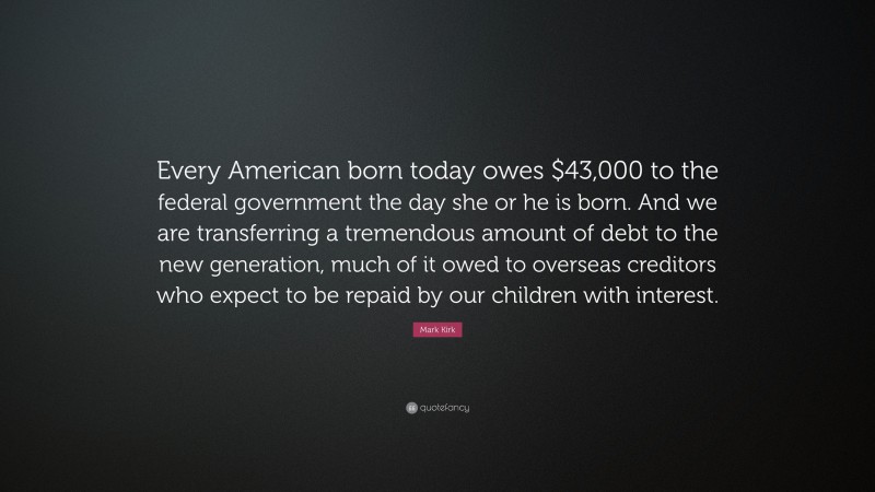 Mark Kirk Quote: “Every American born today owes $43,000 to the federal government the day she or he is born. And we are transferring a tremendous amount of debt to the new generation, much of it owed to overseas creditors who expect to be repaid by our children with interest.”