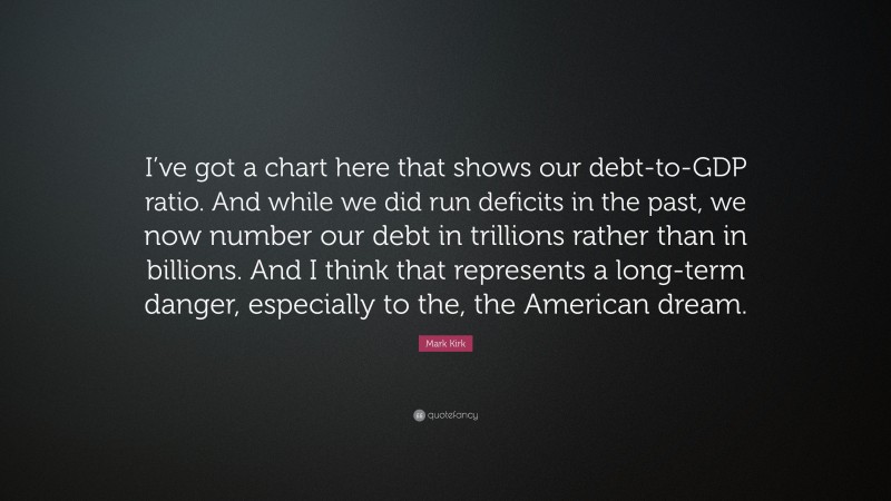 Mark Kirk Quote: “I’ve got a chart here that shows our debt-to-GDP ratio. And while we did run deficits in the past, we now number our debt in trillions rather than in billions. And I think that represents a long-term danger, especially to the, the American dream.”