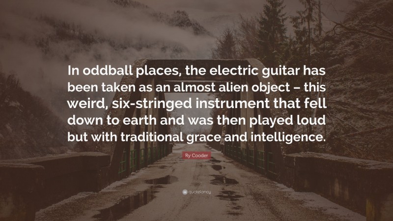 Ry Cooder Quote: “In oddball places, the electric guitar has been taken as an almost alien object – this weird, six-stringed instrument that fell down to earth and was then played loud but with traditional grace and intelligence.”