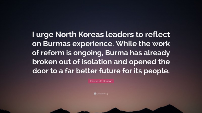 Thomas E. Donilon Quote: “I urge North Koreas leaders to reflect on Burmas experience. While the work of reform is ongoing, Burma has already broken out of isolation and opened the door to a far better future for its people.”