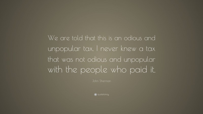 John Sherman Quote: “We are told that this is an odious and unpopular tax. I never knew a tax that was not odious and unpopular with the people who paid it.”