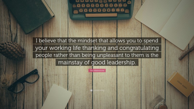 Tim Waterstone Quote: “I believe that the mindset that allows you to spend your working life thanking and congratulating people rather than being unpleasant to them is the mainstay of good leadership.”
