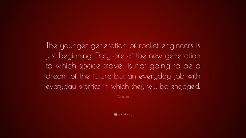 Willy Ley Quote: “The younger generation of rocket engineers is just beginning. They are of the new generation to which space travel is not going to be a dream of the future but an everyday job with everyday worries in which they will be engaged.”
