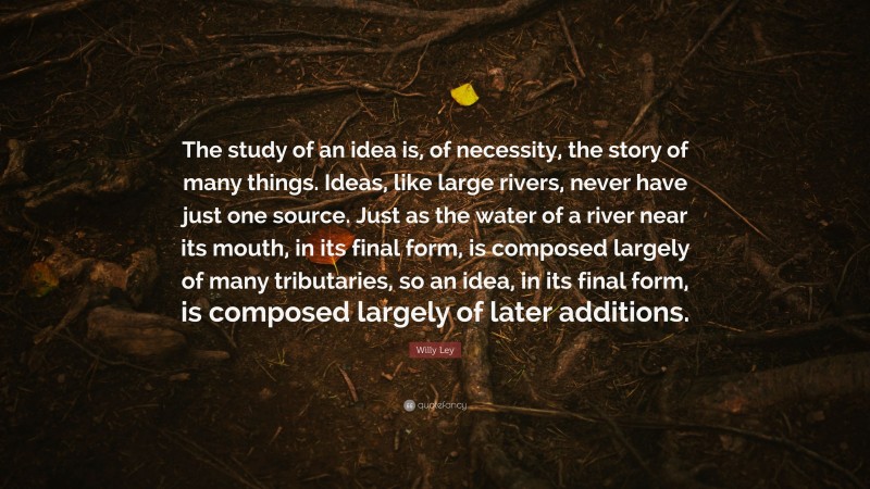 Willy Ley Quote: “The study of an idea is, of necessity, the story of many things. Ideas, like large rivers, never have just one source. Just as the water of a river near its mouth, in its final form, is composed largely of many tributaries, so an idea, in its final form, is composed largely of later additions.”