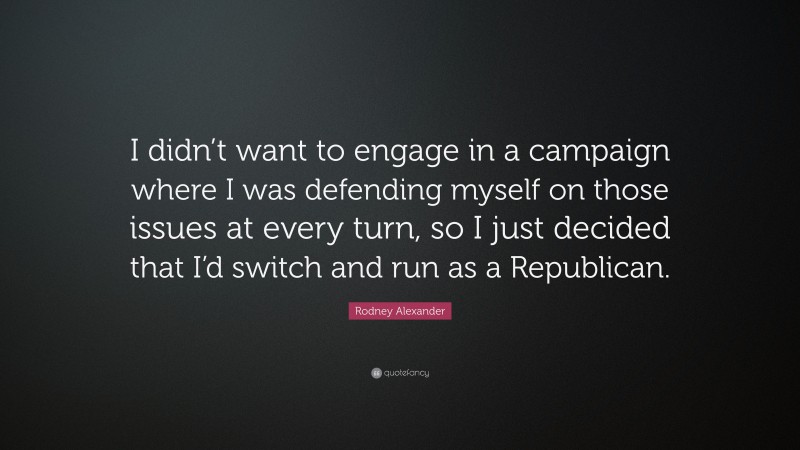 Rodney Alexander Quote: “I didn’t want to engage in a campaign where I was defending myself on those issues at every turn, so I just decided that I’d switch and run as a Republican.”