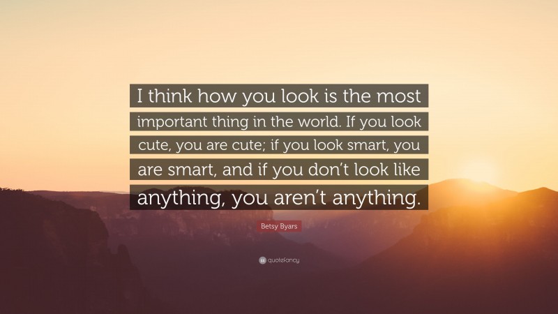 Betsy Byars Quote: “I think how you look is the most important thing in the world. If you look cute, you are cute; if you look smart, you are smart, and if you don’t look like anything, you aren’t anything.”