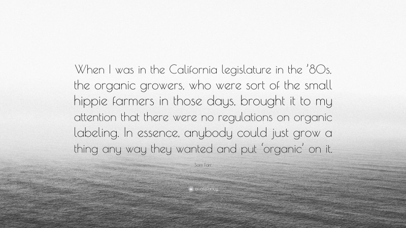 Sam Farr Quote: “When I was in the California legislature in the ’80s, the organic growers, who were sort of the small hippie farmers in those days, brought it to my attention that there were no regulations on organic labeling. In essence, anybody could just grow a thing any way they wanted and put ‘organic’ on it.”
