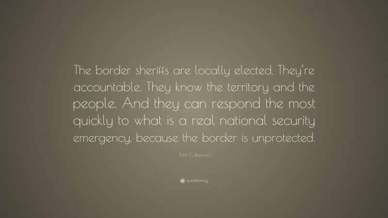 John Culberson Quote: “The border sheriffs are locally elected. They’re accountable. They know the territory and the people. And they can respond the most quickly to what is a real national security emergency, because the border is unprotected.”