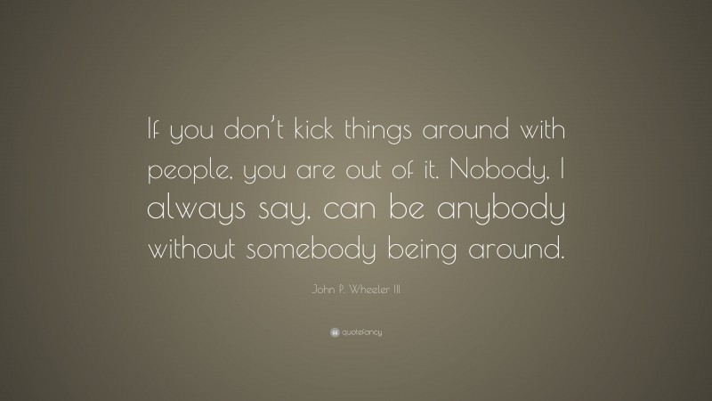 John P. Wheeler III Quote: “If you don’t kick things around with people, you are out of it. Nobody, I always say, can be anybody without somebody being around.”