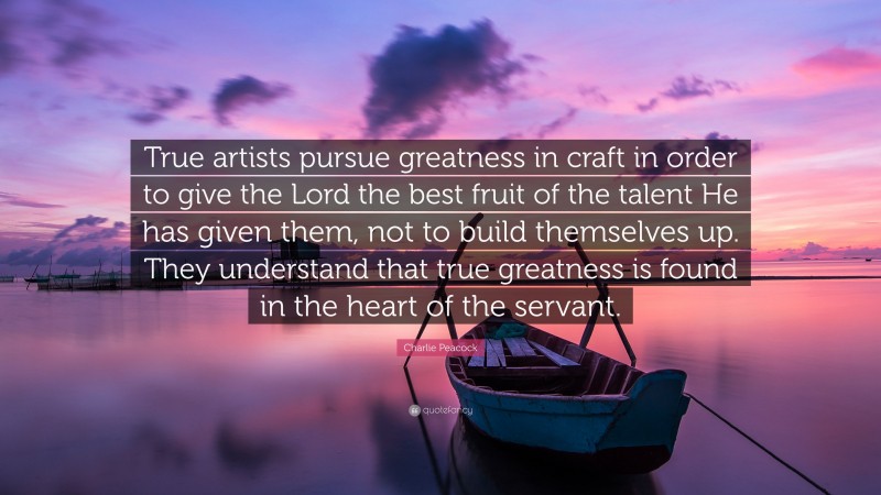 Charlie Peacock Quote: “True artists pursue greatness in craft in order to give the Lord the best fruit of the talent He has given them, not to build themselves up. They understand that true greatness is found in the heart of the servant.”