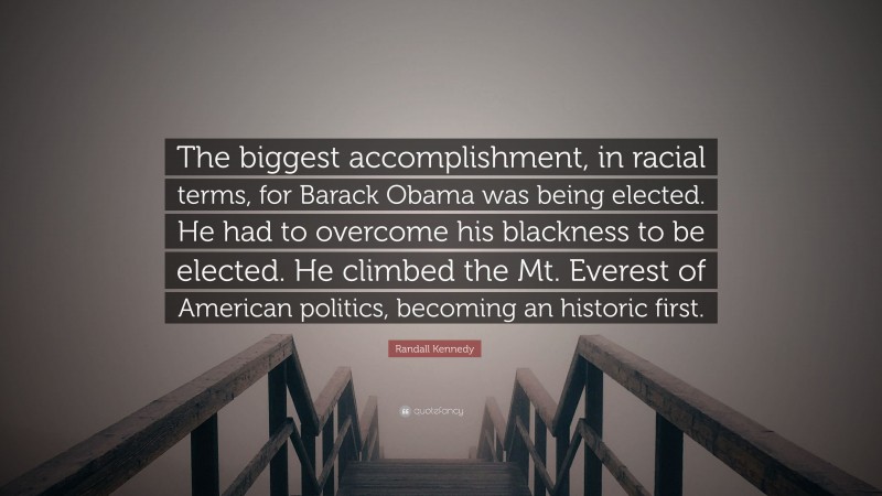 Randall Kennedy Quote: “The biggest accomplishment, in racial terms, for Barack Obama was being elected. He had to overcome his blackness to be elected. He climbed the Mt. Everest of American politics, becoming an historic first.”