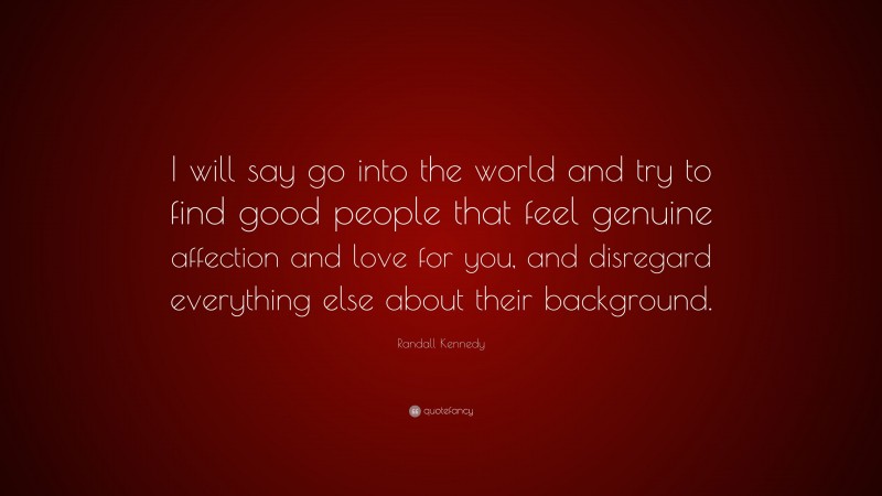 Randall Kennedy Quote: “I will say go into the world and try to find good people that feel genuine affection and love for you, and disregard everything else about their background.”