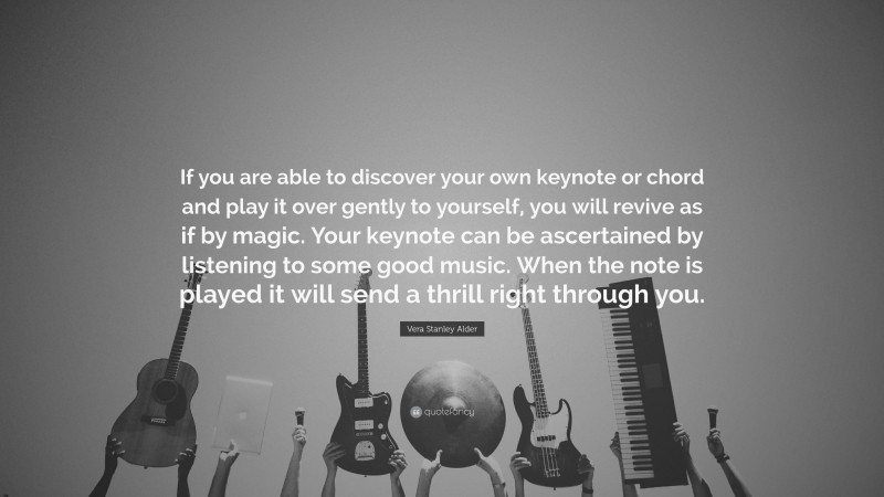 Vera Stanley Alder Quote: “If you are able to discover your own keynote or chord and play it over gently to yourself, you will revive as if by magic. Your keynote can be ascertained by listening to some good music. When the note is played it will send a thrill right through you.”