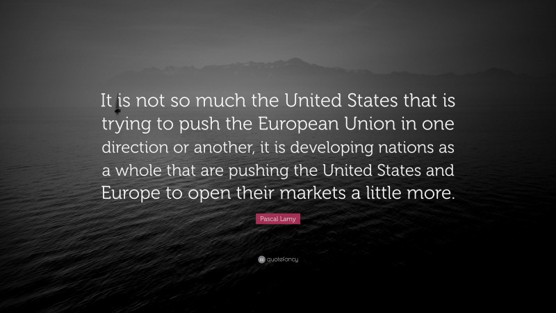 Pascal Lamy Quote: “It is not so much the United States that is trying to push the European Union in one direction or another, it is developing nations as a whole that are pushing the United States and Europe to open their markets a little more.”